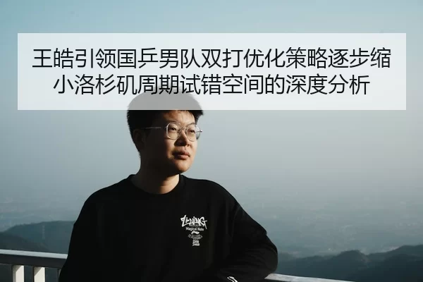 王皓引领国乒男队双打优化策略逐步缩小洛杉矶周期试错空间的深度分析