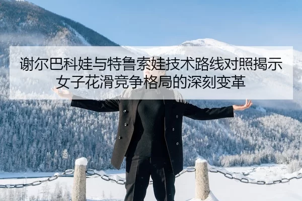 谢尔巴科娃与特鲁索娃技术路线对照揭示女子花滑竞争格局的深刻变革