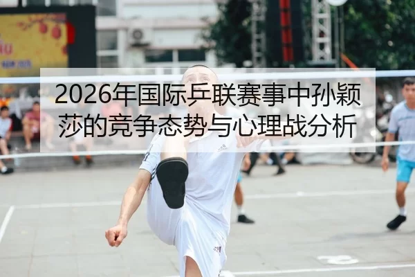 2026年国际乒联赛事中孙颖莎的竞争态势与心理战分析