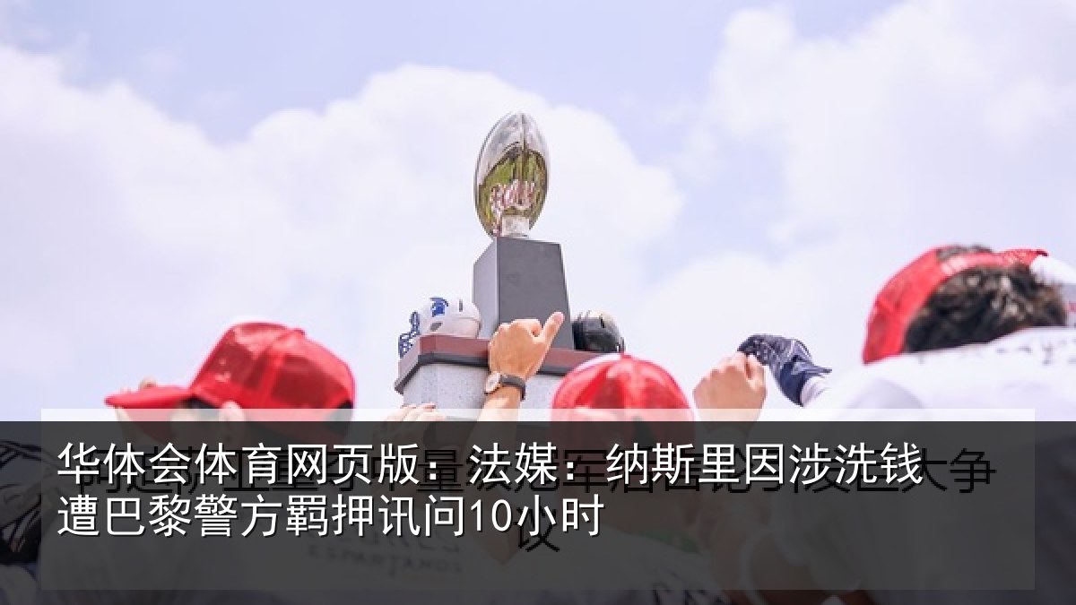 华体会体育网页版:法媒:纳斯里因涉洗钱遭巴黎警方羁押讯问10小时