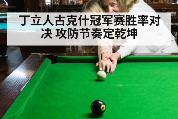 丁立人古克什冠军赛胜率对决 攻防节奏定乾坤