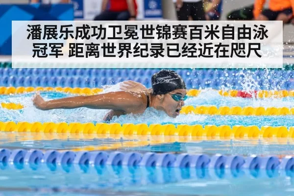 潘展乐成功卫冕世锦赛百米自由泳冠军 距离世界纪录已经近在咫尺