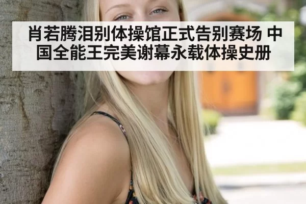 肖若腾泪别体操馆正式告别赛场 中国全能王完美谢幕永载体操史册