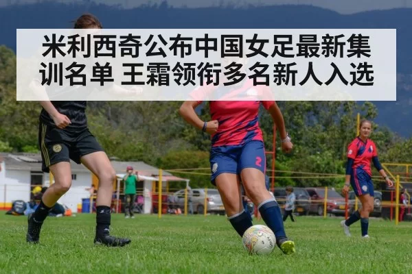 米利西奇公布中国女足最新集训名单 王霜领衔多名新人入选